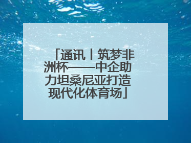 通讯丨筑梦非洲杯——中企助力坦桑尼亚打造现代化体育场