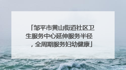 邹平市黄山街道社区卫生服务中心延伸服务半径，全周期服务妇幼健康