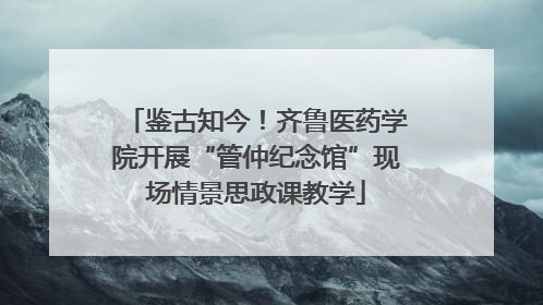 鉴古知今！齐鲁医药学院开展“管仲纪念馆”现场情景思政课教学