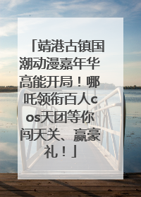 靖港古镇国潮动漫嘉年华高能开局！哪吒领衔百人cos天团等你闯天关、赢豪礼！