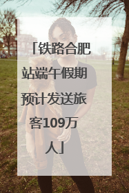 铁路合肥站端午假期预计发送旅客109万人