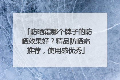 防晒霜哪个牌子的防晒效果好？精品防晒霜推荐，使用感优秀