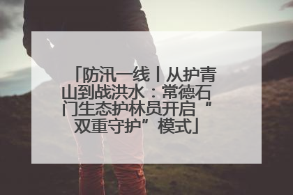 防汛一线丨从护青山到战洪水：常德石门生态护林员开启“双重守护”模式