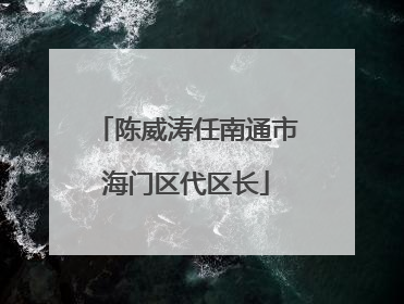 陈威涛任南通市海门区代区长