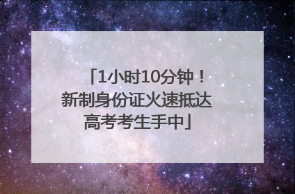 1小时10分钟！新制身份证火速抵达高考考生手中