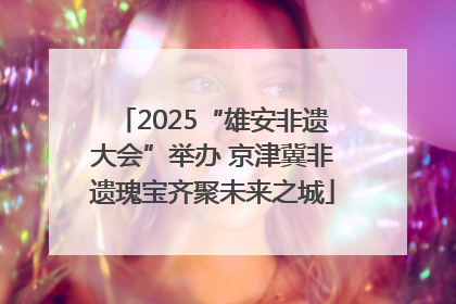 2025“雄安非遗大会”举办 京津冀非遗瑰宝齐聚未来之城