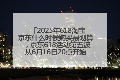 2025年618淘宝京东什么时候购买最划算，京东618活动第五波从6月16日20点开始最便宜优惠！