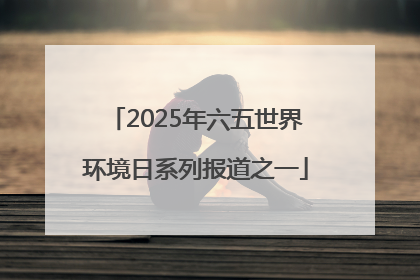 2025年六五世界环境日系列报道之一