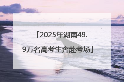 2025年湖南49.9万名高考生奔赴考场