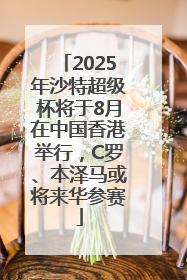 2025年沙特超级杯将于8月在中国香港举行，C罗、本泽马或将来华参赛