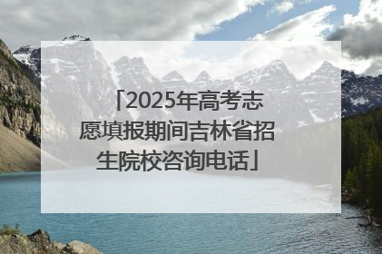 2025年高考志愿填报期间吉林省招生院校咨询电话