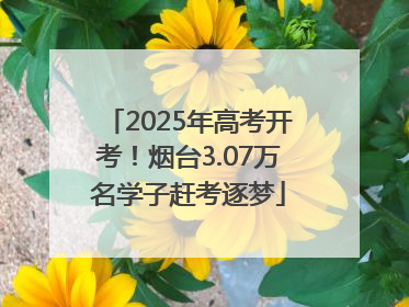 2025年高考开考！烟台3.07万名学子赶考逐梦