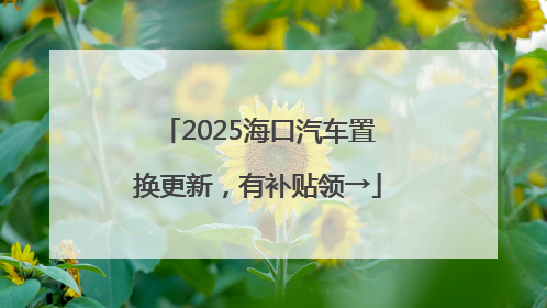 2025海口汽车置换更新，有补贴领→