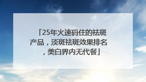 25年火速码住的祛斑产品，淡斑祛斑效果排名，美白界内无代餐