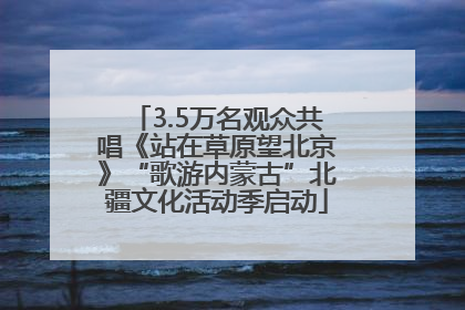 3.5万名观众共唱《站在草原望北京》“歌游内蒙古”北疆文化活动季启动