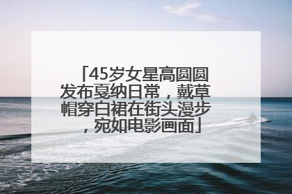 45岁女星高圆圆发布戛纳日常，戴草帽穿白裙在街头漫步，宛如电影画面