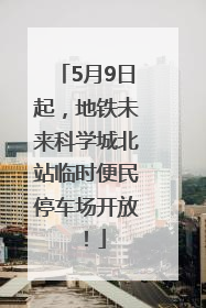 5月9日起，地铁未来科学城北站临时便民停车场开放！
