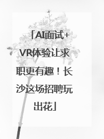 AI面试+VR体验让求职更有趣！长沙这场招聘玩出花